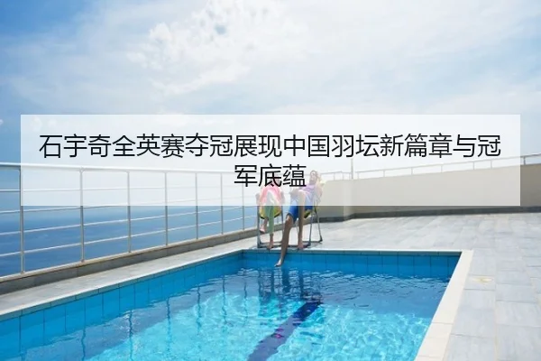 石宇奇全英赛夺冠展现中国羽坛新篇章与冠军底蕴