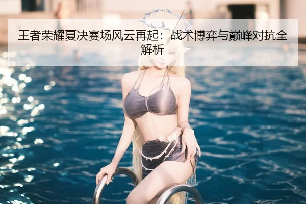 王者荣耀夏决赛场风云再起：战术博弈与巅峰对抗全解析