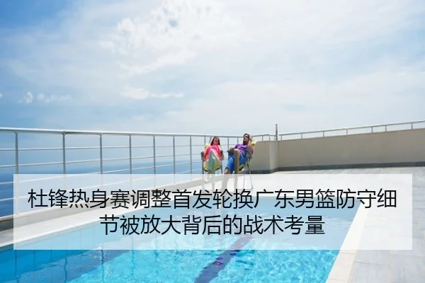 杜锋热身赛调整首发轮换广东男篮防守细节被放大背后的战术考量