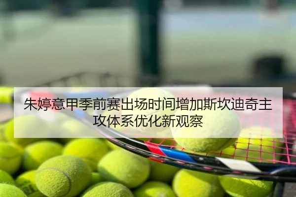 朱婷意甲季前赛出场时间增加斯坎迪奇主攻体系优化新观察