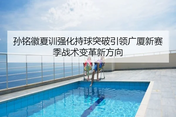 孙铭徽夏训强化持球突破引领广厦新赛季战术变革新方向