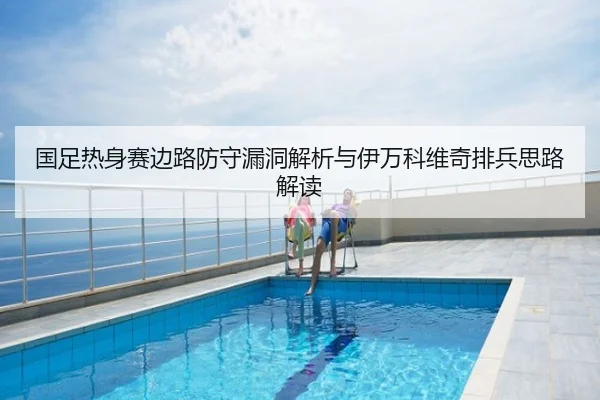 国足热身赛边路防守漏洞解析与伊万科维奇排兵思路解读