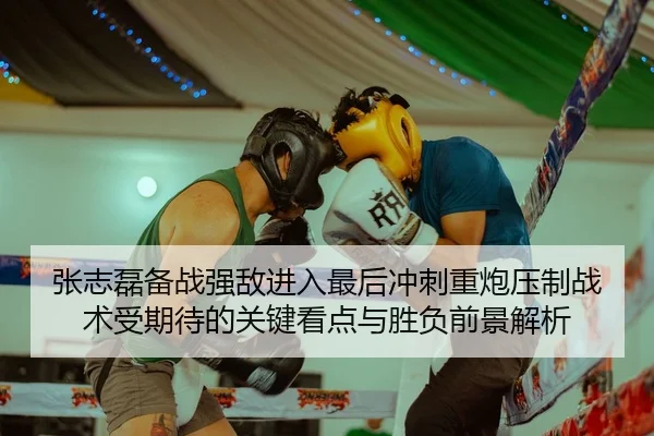 张志磊备战强敌进入最后冲刺重炮压制战术受期待的关键看点与胜负前景解析