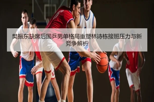 樊振东缺席后国乒男单格局重塑林诗栋接班压力与新竞争解析