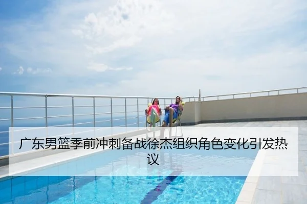 广东男篮季前冲刺备战徐杰组织角色变化引发热议