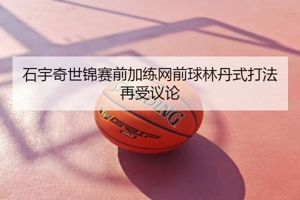 石宇奇世锦赛前加练网前球林丹式打法再受议论