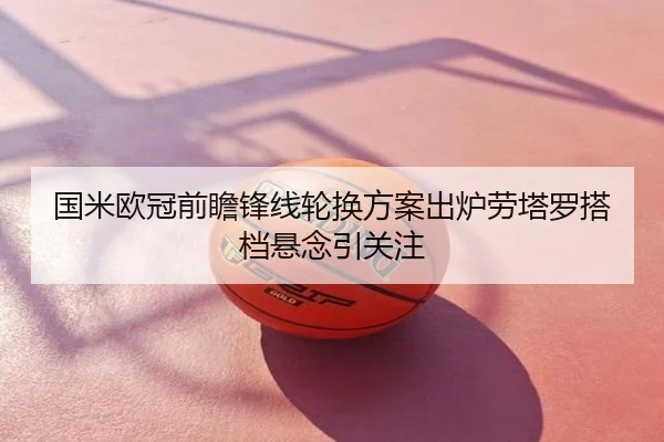 国米欧冠前瞻锋线轮换方案出炉劳塔罗搭档悬念引关注